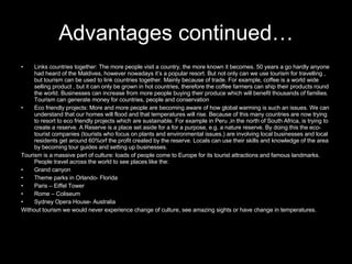 Links countries together: The more people visit a country, the more known it becomes. 50 years a go hardly anyone had heard of the Maldives, however nowadays it’s a popular resort. But not only can we use tourism for travelling , but tourism can be used to link countries together. Mainly because of trade. For example, coffee is a world wide selling product , but it can only be grown in hot countries, therefore the coffee farmers can ship their products round the world. Businesses can increase from more people buying their produce which will benefit thousands of families. Tourism can generate money for countries, people and conservation Eco friendly projects: More and more people are becoming aware of how global warming is such an issues. We can understand that our homes will flood and that temperatures will rise. Because of this many countries are now trying to resort to eco friendly projects which are sustainable. For example in Peru ,in the north of South Africa, is trying to create a reserve. A Reserve is a place set aside for a for a purpose, e.g. a nature reserve. By doing this the eco-tourist companies (tourists who focus on plants and environmental issues.) are involving local businesses and local residents get around 60%orf the profit created by the reserve. Locals can use their skills and knowledge of the area by becoming tour guides and setting up businesses. Tourism is a massive part of culture: loads of people come to Europe for its tourist attractions and famous landmarks. People travel across the world to see places like the: Grand canyon Theme parks in Orlando- Florida Paris – Eiffel Tower Rome – Coliseum  Sydney Opera House- Australia Without tourism we would never experience change of culture, see amazing sights or have change in temperatures. Advantages continued… 
