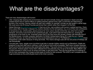 What are the disadvantages? There are many disadvantages with tourism: Litter: dropping litter destroys the environment and can harm animals. Every year beaches in Spain and other coastal resorts have to spend millions on getting beaches cleaned every night, so that they are welcoming to tourists in the morning. Leaving rubbish can also harm wildlife, for example: animals can get caught in carrier bags. We could save a lot of money if tourists just binned their rubbish rather than dropped it on the floor. Global Warming: ( see global warming page ) I feel one of the  main problems with tourism is global warming.  Every time a plane flies in the sky it releases Co 2  (carbon dioxide) into the atmosphere. Co 2  is one of the main contributors to temperature rise. Unfortunately, planes produce far more carbon dioxide (CO2) than any other form of public transport, and CO2 is now known to be a greenhouse gas, a gas which traps the heat of the sun, causing the temperature of the Earth to rise. Scientists predict that in the near future the climate in Britain will resemble that of the Mediterranean, ironically a popular destination for British holidaymakers flying off to seek the sun. If global warming continues, we may also find that many tourist destinations such as The Maldives ( see Maldives page ) have disappeared under water because of rising sea levels. This means damage costs will rise and prices of holidays will rise dramatically. Low paid jobs: many  people move countries to get jobs in popular holiday resorts such as Benedorm. Hotels are prepared to pay their staff next to nothing in order to get as much profit as possible. Staff never complain because they'll just be fired and someone else would take their place. They work around 12 hours a day and are paid only a few pounds. However all the money that's collected from low paid jobs may not go to the locals. Many MEDC’s set up their business in LEDC’s such as shops and hotels, to get extra profit. They pay the locals less for buildings to rent for their businesses then charge tourists loads of money for their products. The LEDC’s can’t compete with the huge businesses so the profit all goes back to the richer countries. 
