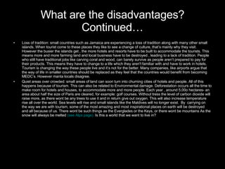 What are the disadvantages? Continued… Loss of tradition: small countries such as Jamaica are experiencing a loss of tradition along with many other small islands. When tourist come to these places they like to see a change of culture, that’s mainly why they visit. However the busier the islands get , the more hotels and resorts have to be built to accommodate the tourists. This means more and more farming land and local business have to be destroyed , leading to a lack of tradition. People who still have traditional jobs like carving coral and wood, can barely survive as people aren’t prepared to pay for their products. This means they have to change to a life which they aren't familiar with and have to work in hotels. Tourism is changing the way these people live and it’s not for the better. Many companies, like airports argue that the way of life in smaller countries should be replaced as they feel that the countries would benefit from becoming MEDC’s. However manta locals disagree. Quiet areas over crowded: small areas of land can soon turn into churning cities of hotels and people. All of this happens because of tourism. This can also be related to Environmental damage. Deforestation occurs all the time to make room for hotels and houses, to accommodate more and more people. Each year , around 5,00o hectares- an area about half the size of Paris are cleared, for example: golf courses. Without tress the level of carbon dioxide will raise more, as there wont be any trees to use it and in return give out oxygen. This will also increase temperature rise all over the world. Sea levels will rise and small islands like the Maldives will no longer exist.  By  carrying on the way we are with tourism, some of the most amazing and most inspirational places on earth will be destroyed and all because of us. There wont be such things as the Everglades or the Keys, or there wont be mountains As the snow will always be melted  (see Alps page).  Is this a world that we want to live in? 