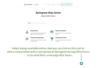 Help’s	always	available	online.	And you	can	click	on	this	icon	to	
start	a	conversation	with	a	real	person	at	Springnest	d...