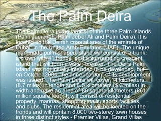 The Palm Deira
• The Palm Deira is the largest of the three Palm Islands
(Palm Jumeirah, Palm Jebel Ali and Palm Deira). It is
located on the Deirah coastal area of the emirate of
Dubai, in the United Arab Emirates (UAE). The unique
man-made palm-shaped island will consist of a trunk,
a crown with 41 fronds, and a surrounding crescent
island that will form a water-breaker. The Deira Palm
island was not initially intended to be developed, but
on October 2004, the annoucement of its development
was issued. The Palm Deira will cover 14 kilometers
(8.7 miles) in length and 8.5 kilometers (5.3 miles) in
width and have an area of 80 square kilometers (861
million square feet). It will consist of residential
property, marinas, shopping malls, sports facilities,
and clubs. The residential area will be located on the
fronds and will contain 8,000 two-storey town houses
in three distinct styles - Premier Villas, Grand Villas
 