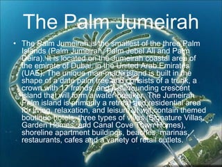 The Palm Jumeirah
• The Palm Jumeirah is the smallest of the three Palm
Islands (Palm Jumeirah, Palm Jebel Ali and Palm
Deira). It is located on the Jumeirah coastal area of
the emirate of Dubai, in the United Arab Emirates
(UAE). The unique man-made island is built in the
shape of a date palm tree and consists of a trunk, a
crown with 17 fronds, and a surrounding crescent
island that will form a water-breaker. The Jumeirah
Palm island is primarily a retreat and residential area
for living, relaxation, and leisure. It will contain themed
boutique hotels, three types of villas (Signature Villas,
Garden Homes, and Canal Cove Town Homes),
shoreline apartment buildings, beaches, marinas,
restaurants, cafes and a variety of retail outlets.
 