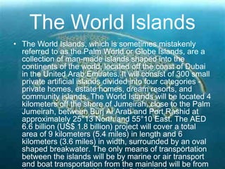 The World Islands
• The World Islands, which is sometimes mistakenly
referred to as the Palm World or Globe Islands, are a
collection of man-made islands shaped into the
continents of the world, located off the coast of Dubai
in the United Arab Emirates. It will consist of 300 small
private artificial islands divided into four categories -
private homes, estate homes, dream resorts, and
community islands. The World Islands will be located 4
kilometers off the shore of Jumeirah, close to the Palm
Jumeirah, between Burj Al Arab and Port Rashid at
approximately 25°13 North and 55°10 East. The AED
6.6 billion (US$ 1.8 billion) project will cover a total
area of 9 kilometers (5.4 miles) in length and 6
kilometers (3.6 miles) in width, surrounded by an oval
shaped breakwater. The only means of transportation
between the islands will be by marine or air transport
and boat transportation from the mainland will be from
 
