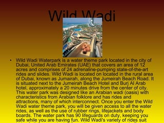 Wild Wadi
• Wild Wadi Waterpark is a water theme park located in the city of
Dubai, United Arab Emirates (UAE) that covers an area of 12
acres and comprises of 24 adrenaline-pumping state-of-the-art
rides and slides. Wild Wadi is located on located in the rural area
of Dubai, known as Jumairah, along the Jumeirah Beach Road. It
is situated next to the Jumeirah Beach Hotel and Burj Al Arab
hotel, approximately a 20 minutes drive from the center of city.
This water park was designed like an Arabian wadi (oasis) with
characteristics from Arabian folklore and has rides and
attractions, many of which interconnect. Once you enter the Wild
Wadi water theme park, you will be given access to all the water
rides, as well as the use of rubber rings, lifejackets and body
boards. The water park has 90 lifeguards on duty, keeping you
safe while you are having fun. Wild Wadi's variety of rides suit
 