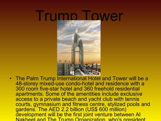 Trump Tower
• The Palm Trump International Hotel and Tower will be a
48-storey mixed-use condo-hotel and residence with a
300 room five-star hotel and 360 freehold residential
apartments. Some of the amentities include exclusive
access to a private beach and yacht club with tennis
courts, gymnasium and fitness centre, stylized pools and
gardens. The AED 2.2 billion (US$ 600 million)
development will be the first joint venture between Al
 