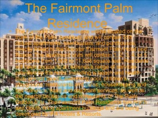The Fairmont Palm
Residence• The Fairmont Palm Residence will be located on the
trunk of the Palm Jumeirah, and will contain 558
deluxe apartments, townhouses, and penthouses,
directly linked to the five-star Fairmont Palm Hotel and
Resort. The apartment units will contain 1, 2, 3, 4, or 5
bedrooms from 1,508 to 11,638 square feet. Residents
will have access to an extensive range of services
provided by the hotel, including is beach and health
club, private beach, swimming pool, children's
playground, restaurants and cafes, housekeeping and
maintenance, maid and childcare services, as well as
the nearby boutiques and restaurants of The Palm
Golden Mile. The Fairmont Palm Residence has North
and South Wing apartment buildings and are being
developed by IFA Hotels & Resorts.
 