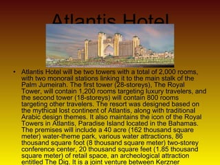 Atlantis Hotel
• Atlantis Hotel will be two towers with a total of 2,000 rooms,
with two monorail stations linking it to the main stalk of the
Palm Jumeirah. The first tower (28-storeys), The Royal
Tower, will contain 1,200 rooms targeting luxury travelers, and
the second tower (18-storeys) will contain 800 rooms
targeting other travelers. The resort was designed based on
the mythical lost continent of Atlantis, along with traditional
Arabic design themes. It also maintains the icon of the Royal
Towers in Atlantis, Paradise Island located in the Bahamas.
The premises will include a 40 acre (162 thousand square
meter) water-theme park, various water attractions, 86
thousand square foot (8 thousand square meter) two-storey
conference center, 20 thousand square feet (1.85 thousand
square meter) of retail space, an archeological attraction
entitled The Dig. It is a joint venture between Kerzner
 