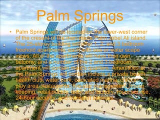 Palm Springs
• Palm Springs will be located on the lower-west corner
of the cresent of the man-made Palm Jebel Ali island.
The 25-storey building will offer 1, 2, and 3 bedroom
freehold apartments, each with sea or water scape
views. All of the apartments will have their own
balcony, and a number of the 2 and 3 bedroom
apartment will contain maid's quarters. Amenitities at
the Palm Springs will contain include a private beach,
health club, water park, dedicated marina, children's
play area, restaurants, five-star management, house
keeping, retail outlets, tailor and laundry, room service,
24-hour security, and transport services.
 