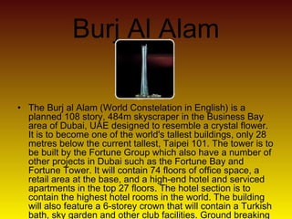 Burj Al Alam
• The Burj al Alam (World Constelation in English) is a
planned 108 story, 484m skyscraper in the Business Bay
area of Dubai, UAE designed to resemble a crystal flower.
It is to become one of the world's tallest buildings, only 28
metres below the current tallest, Taipei 101. The tower is to
be built by the Fortune Group which also have a number of
other projects in Dubai such as the Fortune Bay and
Fortune Tower. It will contain 74 floors of office space, a
retail area at the base, and a high-end hotel and serviced
apartments in the top 27 floors. The hotel section is to
contain the highest hotel rooms in the world. The building
will also feature a 6-storey crown that will contain a Turkish
bath, sky garden and other club facilities. Ground breaking
 