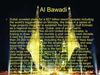 Al Bawadi
• Dubai unveiled plans for a $27 billion resort complex including
the world's biggest hotel on Monday, the latest in a series of
huge projects intended to establish the booming Gulf Emirate
as a regional tourism hub. Dubai, one of seven semi-
autonomous states in the oil-rich United Arab Emirates, is
hoping to draw 10 million tourists a year over the next decade.
It said the Bawadi project outside Dubai city will have more
than 29,000 hotel rooms, including the 6,500-room "Asia Asia"
hotel which it said would be the largest in the world, and was
expected to accommodate more than 3 million tourists by
2016. "The (reason) for this is the fact that tourism plays a
very large role in Dubai's economy," said Saeed al-Muntafiq,
chief executive of Tatweer, the Dubai government-owned
developer of the project. "We need to expand our capacity to
accommodate tourists."He said that Dubai would need an
additional 70,000 to 80,000 hotel rooms to achieve its target
of 10 million visitors a year over. The first phase of the project,
which includes the Asia Asia hotel, will be operational by
2010. Tatweer will put up 40 percent of the project's total cost
 