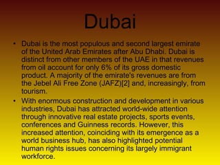 Dubai
• Dubai is the most populous and second largest emirate
of the United Arab Emirates after Abu Dhabi. Dubai is
distinct from other members of the UAE in that revenues
from oil account for only 6% of its gross domestic
product. A majority of the emirate's revenues are from
the Jebel Ali Free Zone (JAFZ)[2] and, increasingly, from
tourism.
• With enormous construction and development in various
industries, Dubai has attracted world-wide attention
through innovative real estate projects, sports events,
conferences and Guinness records. However, this
increased attention, coinciding with its emergence as a
world business hub, has also highlighted potential
human rights issues concerning its largely immigrant
workforce.
 