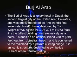 Burj Al Arab
• The Burj al-Arab is a luxury hotel in Dubai, the
second largest city of the United Arab Emirates,
and was briefly marketed as "the world's first
seven-star hotel". It was designed by Tom
Wright of WS Atkins PLC. At 321 m (1053 feet),
it is the tallest building used exclusively as a
hotel. It stands on an artificial island 280 m (919
feet) out from Jumeirah beach, and is connected
to the mainland by a private curving bridge. It is
an iconic structure, designed to symbolize
Dubai's urban transformation.
 