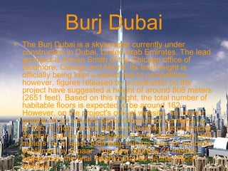 Burj Dubai
• The Burj Dubai is a skyscraper currently under
construction in Dubai, United Arab Emirates. The lead
architect is Adrian Smith of the Chicago office of
Skidmore, Owings and Merrill. Its final height is
officially being kept a secret due to competition;
however, figures released by a contractor on the
project have suggested a height of around 808 meters
(2651 feet). Based on this height, the total number of
habitable floors is expected to be around 162.
However, on the project's official website, an interior
graphic of an elevator panel shows floor numbers up
to 195. A more recent article by building subcontractor
Persian Gulf Extrusions states a final height "over 940
meters" or at least 3084 feet, but this has not yet been
confirmed by Emaar. This new figure is 24 meters
higher than the final height rumored on the official
website.
 
