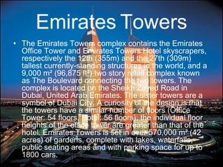 Emirates Towers
• The Emirates Towers complex contains the Emirates
Office Tower and Emirates Towers Hotel skyscrapers,
respectively the 12th (355m) and the 27th (309m)
tallest currently-standing structures in the world, and a
9,000 m² (96,875 ft²) two story retail complex known
as The Boulevard connecting the two towers. The
complex is located on the Sheikh Zayed Road in
Dubai, United Arab Emirates. The sister towers are a
symbol of Dubai City. A curiosity of the design is that
the towers have a similar number of floors (Office
Tower: 54 floors, Hotel: 56 floors); the individual floor
heights of the office tower are greater than that of the
hotel. Emirates Towers is set in over 570,000 m² (42
acres) of gardens, complete with lakes, waterfalls,
public seating areas and with parking space for up to
1800 cars.
 