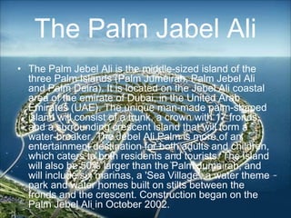 • The Palm Jebel Ali is the middle-sized island of the
three Palm Islands (Palm Jumeirah, Palm Jebel Ali
and Palm Deira). It is located on the Jebel Ali coastal
area of the emirate of Dubai, in the United Arab
Emirates (UAE). The unique man-made palm-shaped
island will consist of a trunk, a crown with 17 fronds,
and a surrounding crescent island that will form a
water-breaker. The Jebel Ali Palm is more of an
entertainment destination for both adults and children,
which caters to both residents and tourists. The island
will also be 50% larger than the Palm Jumeirah, and
will include six marinas, a 'Sea Village', a water theme
park and water homes built on stilts between the
fronds and the crescent. Construction began on the
Palm Jebel Ali in October 2002.
The Palm Jabel Ali
 