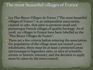  Les Plus Beaux Villages de France ("The most beautiful
villages of France") is an independent association,
created in 1982, that aims to promote small and
picturesque French villages of quality heritage. As of
2008, 152 villages in France have been labelled as the
"Plus Beaux Villages de France".
 There are a few criteria before entering the association:
the population of the village must not exceed 2,000
inhabitants, there must be at least 2 protected areas
(picturesque or legendary sites, or sites of scientific,
artistic or historic interest), and the decision to apply
must be taken by the town council.
 
