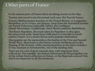  In the eastern parts of France there are skiing resorts in the Alps.
 Tourists also travel to see the annual cycle race, the Tour de France.
 France's Mediterranean beaches on the French Riviera, in Languedoc-
Roussillon, or in Corsica, are famous. Away from the mainland tourists
are French Polynesia (especially Tahiti), the Caribbean
islands Martinique, Guadeloupe, Saint Martin andSaint Barthélemy.
 The Route Napoléon, the route taken by Napoléon in 1815 upon
his return from exile, leads from Golfe-Juan to Grenoble in south-
eastern France. It is a scenic byway and a popular destination.
 Also popular are the memorials to the battles of the First and Second
World Wars. Memorials to the former include theMemorial to the
Missing of the Somme, while commemorations to the latter include a
D-Day museum at Arromanches, one of the landing sites.
 There are too a lot of great naturals sites, with important flora
collections. For example, the federal Arboretum de Pézaningather one
of the richest forest collection in France, or the Regionals natural Park,
which are dispersed in all the territories.
 
