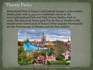  Disneyland Paris is France's and indeed Europe's most popular
theme park, with 15,405,000 combined visitors to the
resort'sDisneyland Park and Walt Disney Studios Park in
2009. The historical theme park Puy du Fou in Vendée is the
second most visited park of France.Other popular theme parks
are the Futuroscope of Poitiers and the Parc Astérix.
 