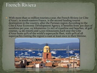  With more than 10 million tourists a year, the French Riviera (or Côte
d'Azur), in south-eastern France, is the second leading tourist
destination in the country, after the Parisian region.According to the
Côte d'Azur Economic Development Agency, it benefits from 300 days of
sunshine per year, 115 kilometres (71 mi) of coastline and beaches, 18 golf
courses, 14 ski resorts and 3,000 restaurants.Each year the Côte
d'Azur hosts 50% of the world's superyacht fleet, with 90% of all
superyachts visiting the region's coast at least once in their lifetime.
 