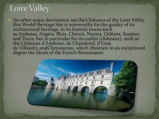  An other major destination are the Châteaux of the Loire Valley,
this World Heritage Site is noteworthy for the quality of its
architectural heritage, in its historic towns such
as Amboise, Angers, Blois, Chinon, Nantes, Orléans, Saumur,
and Tours, but in particular for its castles (châteaux), such as
the Châteaux d'Amboise, de Chambord, d'Ussé,
de Villandry andChenonceau, which illustrate to an exceptional
degree the ideals of the French Renaissance.
 