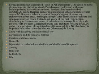  Bordeaux: Bordeaux is classified "Town of Art and History". The city is home to
362 monuments historiques (only Paris has more in France) with some
buildings dating back to Roman times. Bordeaux has been inscribed
on UNESCO World Heritage List as "an outstanding urban and architectural
ensemble". Bordeaux is home to one of Europe's biggest 18th-century
architectural urban areas, making it a sought-after destination for tourists and
cinema production crews. It stands out as one of the first French cities,
after Nancy, to have entered an era of urbanism and metropolitan big scale
projects, with the team Gabriel father and son, architects for King Louis XV,
under the supervision of two intendants (Governors), first Nicolas-François
Dupré de Saint-Maur then the Marquis (Marquess) de Tourny.
 Cluny with its Abbey and its medieval city
 Carcassonne and its medieval fortress
 Chartres and its cathedral
 Deauville
 Dijon with its cathedral and the Palace of the Dukes of Burgundy
 Giverny
 Honfleur
 La Rochelle
 Lille
 