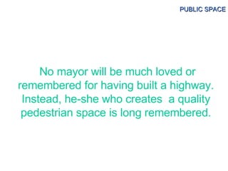 No mayor will be much loved or remembered for having built a highway. Instead, he-she who creates  a quality pedestrian sp...