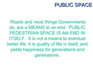 Roads and most things Governments do, are a MEANS to an end.  PUBLIC PEDESTRIAN SPACE IS AN END IN ITSELF.  It is not a me...