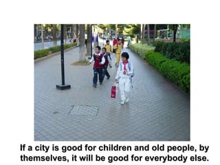 If a city is good for children and old people, by themselves, it will be good for everybody else. 