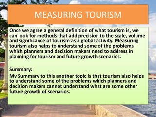 MEASURING TOURISM
Once we agree a general definition of what tourism is, we
can look for methods that add precision to the scale, volume
and significance of tourism as a global activity. Measuring
tourism also helps to understand some of the problems
which planners and decision makers need to address in
planning for tourism and future growth scenarios.
Summary:
My Summary to this another topic is that tourism also helps
to understand some of the problems which planners and
decision makers cannot understand what are some other
future growth of scenarios.
 