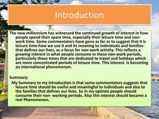 Introduction
The new millennium has witnessed the continued growth of interest in how
people spend their spare time, especially their leisure time and non-
work time. Some commentators have gone as far as to suggest that it is
leisure time-how we use it and its meaning to individuals and families-
that defines our lives, as a focus for non-work activity. This reflects a
growing interest in what people consume in these non-work periods,
particularly those times that are dedicated to travel and holidays which
are more concentrated periods of leisure time. This interest is becoming
an international phenomenon.
Summary:
My Summary to my Introduction is that some commentators suggests that
leisure time should be useful and meaningful to individuals and also to
the families that defines our lives. So in my opinion people should
consume their non- working periods. Also this interest should became a
real Phenomenon.
 