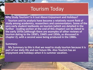 Tourism Today
Why Study Tourism? Is It Just About Enjoyment and Holidays?
Tourism and its analysis have become a relatively recent field of
study among academics, researchers and commentators. Some of the
very early student textbooks on tourism (which are detailed in the
further reading section at the end of this chapter) can be dated to
the early 1970s (although there are examples of other reviews of
tourism dating to the 1930’s, 1940’s and 1950s, as discussed in
chapter 2), with a second wave being produced in the 1980s.
Summary:
My Summary to this is that we need to study tourism because it is
part of our daily life and our future life. Also Tourism has an
enjoyment and holidays when it is summer vacation.
 