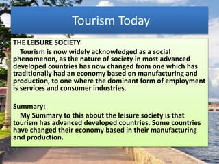 Tourism Today
THE LEISURE SOCIETY
Tourism is now widely acknowledged as a social
phenomenon, as the nature of society in most advanced
developed countries has now changed from one which has
traditionally had an economy based on manufacturing and
production, to one where the dominant form of employment
is services and consumer industries.
Summary:
My Summary to this about the leisure society is that
tourism has advanced developed countries. Some countries
have changed their economy based in their manufacturing
and production.
 