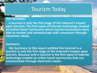 Tourism Today
THE INTERNET
e-tourism is only the first stage of the internet’s impact
upon tourism. The first wave of internet technology created
an online travel community where tourism businesses were
able to market and communicate with consumers through
electronic media.
Summary:
My Summary to this report entitled the internet is e-
tourism is only the first stage of the internet’s impact upon
tourism. Because only e-tourism is the first wave of internet
technology created an online travel community that can
communicate through electronic media.
 