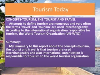 Tourism Today
CONCEPTS-TOURISM, THE TOURIST AND TRAVEL
Attempts to define tourism are numerous and very often
the terms ‘travel’ and ‘tourism’ are used interchangeably.
According to the international organization responsible for
tourism, the World Tourism Organization (UN-WTO):
Summary:
My Summary to this report about the concepts-tourism,
the tourist and travel is that tourism are used
interchangeably and also international organization is
responsible for tourism to the world tourism organization.
 