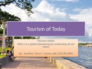 Tourism of Today
Tourism today:
Why is it a global phenomenon embracing all our
lives?
By: Josefino “Penn “ Larena ,AB, CPS,CPE,MPA
 