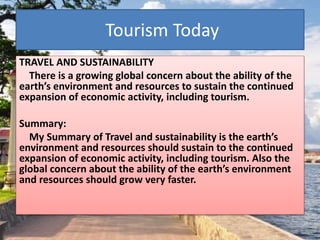 Tourism Today
TRAVEL AND SUSTAINABILITY
There is a growing global concern about the ability of the
earth’s environment and resources to sustain the continued
expansion of economic activity, including tourism.
Summary:
My Summary of Travel and sustainability is the earth’s
environment and resources should sustain to the continued
expansion of economic activity, including tourism. Also the
global concern about the ability of the earth’s environment
and resources should grow very faster.
 