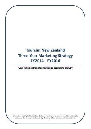 1 | Page
Tourism New Zealand
Three Year Marketing Strategy
FY2014 - FY2016
“Leveraging a strong foundation to accelerate growth”
Information relating to Tourism New Zealand’s investment has been removed from this public
document due to commercial sensitivity. This only affects section six of this document.
 