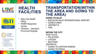 DEPARTMENT
OF TOURISM
REGION VI
WESTERN VISAYAS
M Ground Floor, Casa Real de
Iloilo, Gen. Luna St, Iloilo
City, Philippines
N (+63 33) 337 5411
D www.philippines.travel
E dot6@tourism.gov.ph
F @DOTR6WesternVisayas
05/31/2025
15
TRANSPORTATION(WITHIN
THE AREA AND GOING TO
THE AREA)
HEALTH
FACILITIES
• Silay City Health
Office
• FAIRR Diagnostic
Center
• Teresita L. Jalandoni
Provincial Hospital
GOING TO SILAY
• BACOLOD-SILAY INTERNATIONAL AIRPORT
• CERES LINER
• JEEPNEY’S
• TAXI
WITHIN THE CITY
TRICYCLES:
• PELSTODA
• LATODA
• BACTODA
JEEPNEYS:
• GOING TO CAPITAN RAMON
• GOING TO PATAG
 