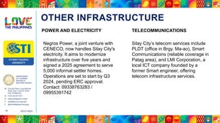 DEPARTMENT
OF TOURISM
REGION VI
WESTERN VISAYAS
M Ground Floor, Casa Real de
Iloilo, Gen. Luna St, Iloilo
City, Philippines
N (+63 33) 337 5411
D www.philippines.travel
E dot6@tourism.gov.ph
F @DOTR6WesternVisayas
05/31/2025
16
OTHER INFRASTRUCTURE
Negros Power, a joint venture with
CENECO, now handles Silay City's
electricity. It aims to modernize
infrastructure over five years and
signed a 2025 agreement to serve
5,000 informal settler homes.
Operations are set to start by Q3
2024, pending ERC approval.
Contact: 09338763283 /
09955391742
POWER AND ELECTRICITY TELECOMMUNICATIONS
Silay City’s telecom services include
PLDT (office in Brgy. Ma-ao), Smart
Communications (reliable coverage in
Patag area), and LMI Corporation, a
local ICT company founded by a
former Smart engineer, offering
telecom infrastructure services.
 