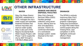DEPARTMENT
OF TOURISM
REGION VI
WESTERN VISAYAS
M Ground Floor, Casa Real de
Iloilo, Gen. Luna St, Iloilo
City, Philippines
N (+63 33) 337 5411
D www.philippines.travel
E dot6@tourism.gov.ph
F @DOTR6WesternVisayas
05/31/2025
17
OTHER INFRASTRUCTURE
Silay City Water District
(SICIWA), established in
1976, manages the city’s
water supply and operates
treatment facilities that
remove impurities and
improve water quality.
Silay is also part of the
Negros Occidental Bulk
Water Supply Project, with
Phase 1 set to supply the
city by 2027 through a
1.00 MLD offtake point.
WATER SEWAGE AND WASTE
DISPOSAL FACILITIES
Silay City’s General
Services Office (GSO)
handles garbage
collection using seven
trucks, offering door-to-
door and depository
services. There’s no
confirmed information
on a centralized
sewage system; waste
disposal is the main
focus.
DRAINAGE
The DPWH is actively
improving Silay City’s
drainage with recent
projects in Barangays
Patag and Guinhalaran.
A major P83 million flood
control project along the
Imbang River, near
completion in 2018,
highlights continued
efforts in flood
management.
 