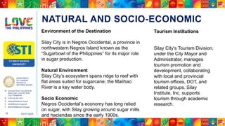 DEPARTMENT
OF TOURISM
REGION VI
WESTERN VISAYAS
M Ground Floor, Casa Real de
Iloilo, Gen. Luna St, Iloilo
City, Philippines
N (+63 33) 337 5411
D www.philippines.travel
E dot6@tourism.gov.ph
F @DOTR6WesternVisayas
05/31/2025
18
NATURAL AND SOCIO-ECONOMIC
Environment of the Destination
Silay City is in Negros Occidental, a province in
northwestern Negros Island known as the
“Sugarbowl of the Philippines” for its major role
in sugar production.
Natural Environment
Silay City’s ecosystem spans ridge to reef with
flat areas suited for sugarcane; the Malihao
River is a key water body.
Socio Economic
Negros Occidental’s economy has long relied
on sugar, with Silay growing around sugar mills
and haciendas since the early 1900s.
Tourism Institutions
Silay City's Tourism Division,
under the City Mayor and
Administrator, manages
tourism promotion and
development, collaborating
with local and provincial
tourism offices, DOT, and
related groups. Silay
Institute, Inc. supports
tourism through academic
research.
 