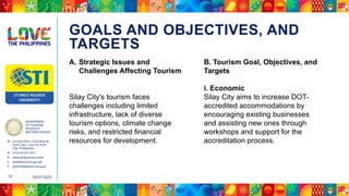 DEPARTMENT
OF TOURISM
REGION VI
WESTERN VISAYAS
M Ground Floor, Casa Real de
Iloilo, Gen. Luna St, Iloilo
City, Philippines
N (+63 33) 337 5411
D www.philippines.travel
E dot6@tourism.gov.ph
F @DOTR6WesternVisayas
05/31/2025
19
GOALS AND OBJECTIVES, AND
TARGETS
A. Strategic Issues and
Challenges Affecting Tourism
Silay City's tourism faces
challenges including limited
infrastructure, lack of diverse
tourism options, climate change
risks, and restricted financial
resources for development.
B. Tourism Goal, Objectives, and
Targets
i. Economic
Silay City aims to increase DOT-
accredited accommodations by
encouraging existing businesses
and assisting new ones through
workshops and support for the
accreditation process.
 