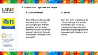 DEPARTMENT
OF TOURISM
REGION VI
WESTERN VISAYAS
M Ground Floor, Casa Real de
Iloilo, Gen. Luna St, Iloilo
City, Philippines
N (+63 33) 337 5411
D www.philippines.travel
E dot6@tourism.gov.ph
F @DOTR6WesternVisayas
05/31/2025
20
ii. Environmental
Silay City aims to promote
sustainable tourism by
encouraging eco-friendly
practices and involving
communities in conserving
natural resources through
awareness campaigns and
education.
iii. Social
Silay City aims to preserve its
cultural heritage and ensure
tourism benefits locals by
restoring heritage sites and
offering educational programs
to engage both residents and
visitors.
B. Tourism Goal, Objectives, and Targets
 