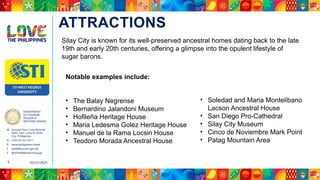DEPARTMENT
OF TOURISM
REGION VI
WESTERN VISAYAS
M Ground Floor, Casa Real de
Iloilo, Gen. Luna St, Iloilo
City, Philippines
N (+63 33) 337 5411
D www.philippines.travel
E dot6@tourism.gov.ph
F @DOTR6WesternVisayas
05/31/2025
3
ATTRACTIONS
Notable examples include:
• The Balay Negrense
• Bernardino Jalandoni Museum
• Hofileña Heritage House
• Maria Ledesma Golez Heritage House
• Manuel de la Rama Locsin House
• Teodoro Morada Ancestral House
• Soledad and Maria Montelibano
Lacson Ancestral House
• San Diego Pro-Cathedral
• Silay City Museum
• Cinco de Noviembre Mark Point
• Patag Mountain Area
Silay City is known for its well-preserved ancestral homes dating back to the late
19th and early 20th centuries, offering a glimpse into the opulent lifestyle of
sugar barons.
 
