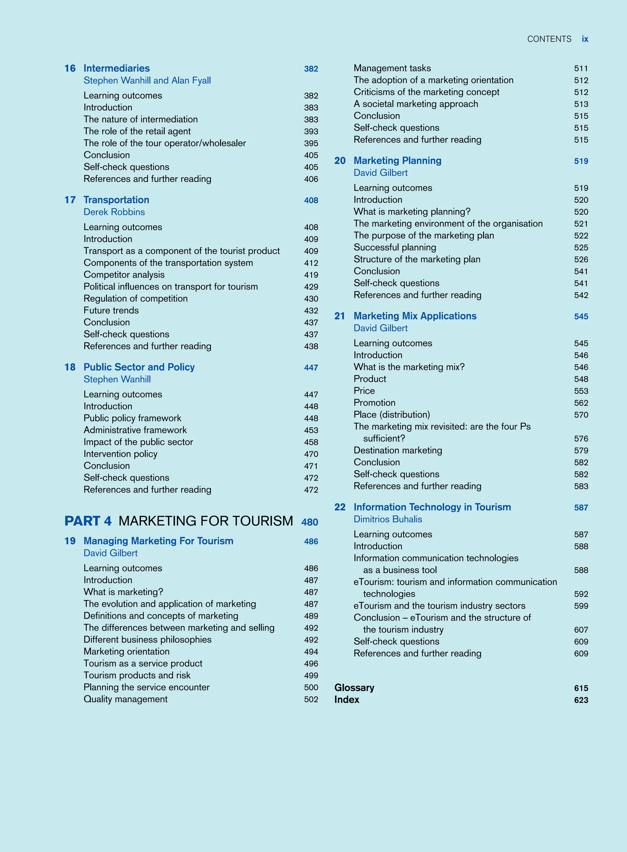 contents ix
16 Intermediaries 382
Stephen Wanhill and Alan Fyall
Learning outcomes 382
Introduction 383
The nature of intermediation 383
The role of the retail agent 393
The role of the tour operator/wholesaler 395
Conclusion 405
Self-check questions 405
References and further reading 406
17 Transportation 408
Derek Robbins
Learning outcomes 408
Introduction 409
Transport as a component of the tourist product 409
Components of the transportation system 412
Competitor analysis 419
Political influences on transport for tourism 429
Regulation of competition 430
Future trends 432
Conclusion 437
Self-check questions 437
References and further reading 438
18 Public Sector and Policy 447
Stephen Wanhill
Learning outcomes 447
Introduction 448
Public policy framework 448
Administrative framework 453
Impact of the public sector 458
Intervention policy 470
Conclusion 471
Self-check questions 472
References and further reading 472
Part 4 Marketing For Tourism 480
19 Managing Marketing For Tourism 486
David Gilbert
Learning outcomes 486
Introduction 487
What is marketing? 487
The evolution and application of marketing 487
Definitions and concepts of marketing 489
The differences between marketing and selling 492
Different business philosophies 492
Marketing orientation 494
Tourism as a service product 496
Tourism products and risk 499
Planning the service encounter 500
Quality management 502
Management tasks 511
The adoption of a marketing orientation 512
Criticisms of the marketing concept 512
A societal marketing approach 513
Conclusion 515
Self-check questions 515
References and further reading 515
20 Marketing Planning 519
David Gilbert
Learning outcomes 519
Introduction 520
What is marketing planning? 520
The marketing environment of the organisation 521
The purpose of the marketing plan 522
Successful planning 525
Structure of the marketing plan 526
Conclusion 541
Self-check questions 541
References and further reading 542
21 Marketing Mix Applications 545
David Gilbert
Learning outcomes 545
Introduction 546
What is the marketing mix? 546
Product 548
Price 553
Promotion 562
Place (distribution) 570
The marketing mix revisited: are the four Ps
sufficient? 576
Destination marketing 579
Conclusion 582
Self-check questions 582
References and further reading 583
22 Information Technology in Tourism 587
Dimitrios Buhalis
Learning outcomes 587
Introduction 588
Information communication technologies
as a business tool 588
eTourism: tourism and information communication
technologies 592
eTourism and the tourism industry sectors 599
Conclusion – eTourism and the structure of
the tourism industry 607
Self-check questions 609
References and further reading 609
Glossary 615
Index 623
 