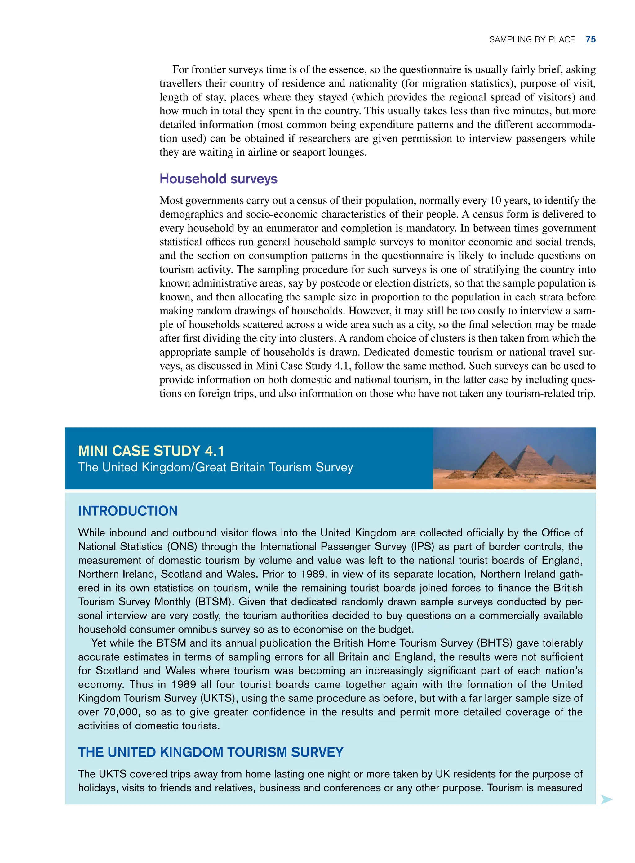 For frontier surveys time is of the essence, so the questionnaire is usually fairly brief, asking
travellers their country of residence and nationality (for migration statistics), purpose of visit,
length of stay, places where they stayed (which provides the regional spread of visitors) and
how much in total they spent in the country. This usually takes less than five minutes, but more
detailed information (most common being expenditure patterns and the different accommoda-
tion used) can be obtained if researchers are given permission to interview passengers while
they are waiting in airline or seaport lounges.
Household surveys
Most governments carry out a census of their population, normally every 10 years, to identify the
demographics and socio-economic characteristics of their people. A census form is delivered to
every household by an enumerator and completion is mandatory. In between times government
statistical offices run general household sample surveys to monitor economic and social trends,
and the section on consumption patterns in the questionnaire is likely to include questions on
tourism activity. The sampling procedure for such surveys is one of stratifying the country into
known administrative areas, say by postcode or election districts, so that the sample population is
known, and then allocating the sample size in proportion to the population in each strata before
making random drawings of households. However, it may still be too costly to interview a sam-
ple of households scattered across a wide area such as a city, so the final selection may be made
after first dividing the city into clusters. A random choice of clusters is then taken from which the
appropriate sample of households is drawn. Dedicated domestic tourism or national travel sur-
veys, as discussed in Mini Case Study 4.1, follow the same method. Such surveys can be used to
provide information on both domestic and national tourism, in the latter case by including ques-
tions on foreign trips, and also information on those who have not taken any tourism-related trip.
Introduction
While inbound and outbound visitor flows into the United Kingdom are collected officially by the Office of
National Statistics (ONS) through the International Passenger Survey (IPS) as part of border controls, the
measurement of domestic tourism by volume and value was left to the national tourist boards of England,
Northern Ireland, Scotland and Wales. Prior to 1989, in view of its separate location, Northern Ireland gath-
ered in its own statistics on tourism, while the remaining tourist boards joined forces to finance the British
Tourism Survey Monthly (BTSM). Given that dedicated randomly drawn sample surveys conducted by per-
sonal interview are very costly, the tourism authorities decided to buy questions on a commercially available
household consumer omnibus survey so as to economise on the budget.
Yet while the BTSM and its annual publication the British Home Tourism Survey (BHTS) gave tolerably
accurate estimates in terms of sampling errors for all Britain and England, the results were not sufficient
for Scotland and Wales where tourism was becoming an increasingly significant part of each nation’s
economy. Thus in 1989 all four tourist boards came together again with the formation of the United
Kingdom Tourism Survey (UKTS), using the same procedure as before, but with a far larger sample size of
over 70,000, so as to give greater confidence in the results and permit more detailed coverage of the
activities of domestic tourists.
The United Kingdom Tourism Survey
The UKTS covered trips away from home lasting one night or more taken by UK residents for the purpose of
holidays, visits to friends and relatives, business and conferences or any other purpose. Tourism is measured
Mini case study 4.1
The United Kingdom/Great Britain Tourism Survey
	Sampling By Place 75
 