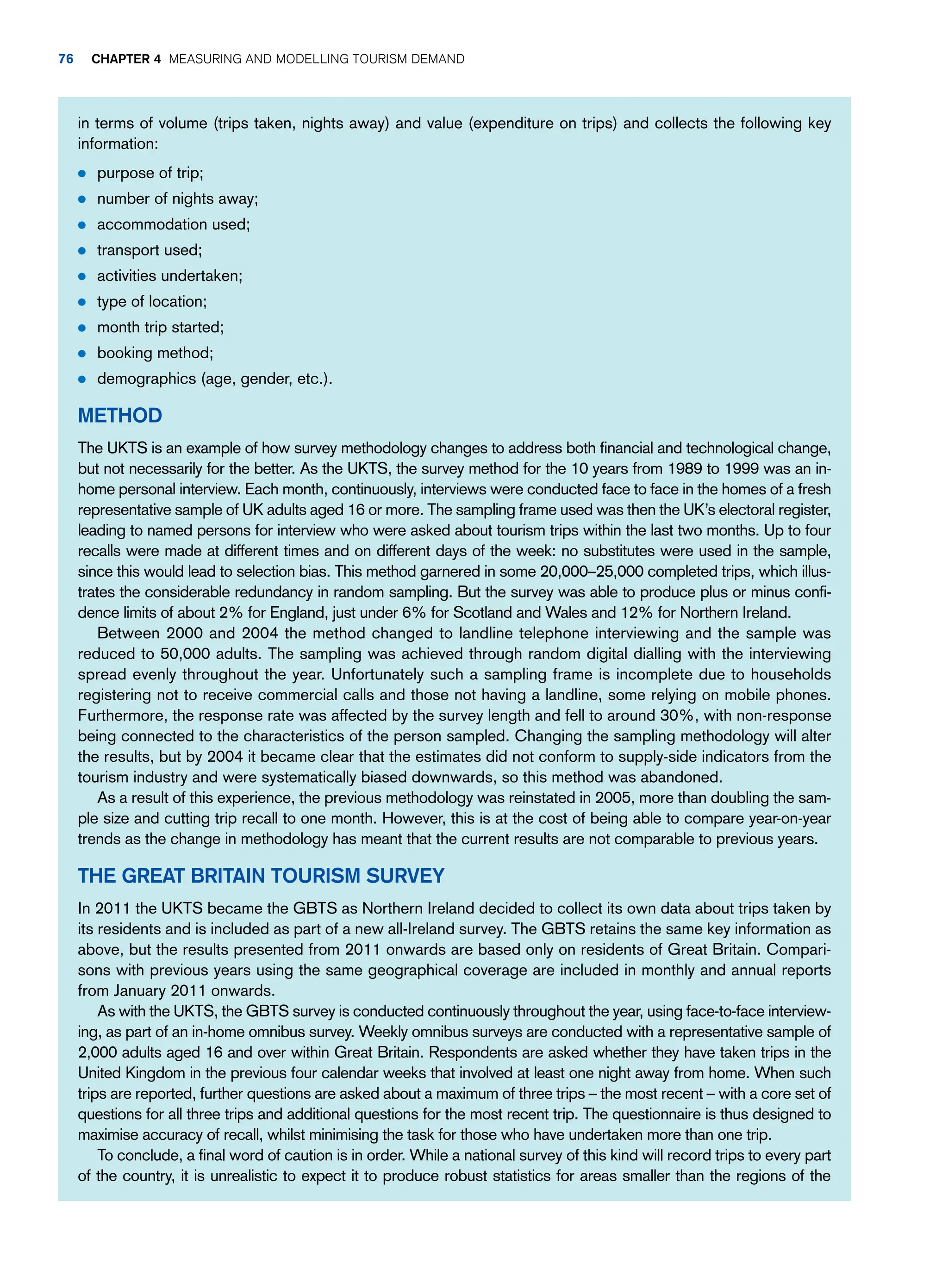 in terms of volume (trips taken, nights away) and value (expenditure on trips) and collects the following key
information:
● purpose of trip;
● number of nights away;
● accommodation used;
● transport used;
● activities undertaken;
● type of location;
● month trip started;
● booking method;
● demographics (age, gender, etc.).
Method
The UKTS is an example of how survey methodology changes to address both financial and technological change,
but not necessarily for the better. As the UKTS, the survey method for the 10 years from 1989 to 1999 was an in-
home personal interview. Each month, continuously, interviews were conducted face to face in the homes of a fresh
representative sample of UK adults aged 16 or more. The sampling frame used was then the UK’s electoral register,
leading to named persons for interview who were asked about tourism trips within the last two months. Up to four
recalls were made at different times and on different days of the week: no substitutes were used in the sample,
since this would lead to selection bias. This method garnered in some 20,000–25,000 completed trips, which illus-
trates the considerable redundancy in random sampling. But the survey was able to produce plus or minus confi-
dence limits of about 2% for England, just under 6% for Scotland and Wales and 12% for Northern Ireland.
Between 2000 and 2004 the method changed to landline telephone interviewing and the sample was
reduced to 50,000 adults. The sampling was achieved through random digital dialling with the interviewing
spread evenly throughout the year. Unfortunately such a sampling frame is incomplete due to households
registering not to receive commercial calls and those not having a landline, some relying on mobile phones.
Furthermore, the response rate was affected by the survey length and fell to around 30%, with non-response
being connected to the characteristics of the person sampled. Changing the sampling methodology will alter
the results, but by 2004 it became clear that the estimates did not conform to supply-side indicators from the
tourism industry and were systematically biased downwards, so this method was abandoned.
As a result of this experience, the previous methodology was reinstated in 2005, more than doubling the sam-
ple size and cutting trip recall to one month. However, this is at the cost of being able to compare year-on-year
trends as the change in methodology has meant that the current results are not comparable to previous years.
The Great Britain Tourism Survey
In 2011 the UKTS became the GBTS as Northern Ireland decided to collect its own data about trips taken by
its residents and is included as part of a new all-Ireland survey. The GBTS retains the same key information as
above, but the results presented from 2011 onwards are based only on residents of Great Britain. Compari-
sons with previous years using the same geographical coverage are included in monthly and annual reports
from January 2011 onwards.
As with the UKTS, the GBTS survey is conducted continuously throughout the year, using face-to-face interview-
ing, as part of an in-home omnibus survey. Weekly omnibus surveys are conducted with a representative sample of
2,000 adults aged 16 and over within Great Britain. Respondents are asked whether they have taken trips in the
United Kingdom in the previous four calendar weeks that involved at least one night away from home. When such
trips are reported, further questions are asked about a maximum of three trips – the most recent – with a core set of
questions for all three trips and additional questions for the most recent trip. The questionnaire is thus designed to
maximise accuracy of recall, whilst minimising the task for those who have undertaken more than one trip.
To conclude, a final word of caution is in order. While a national survey of this kind will record trips to every part
of the country, it is unrealistic to expect it to produce robust statistics for areas smaller than the regions of the
76 Chapter 4 Measuring and Modelling Tourism Demand
 