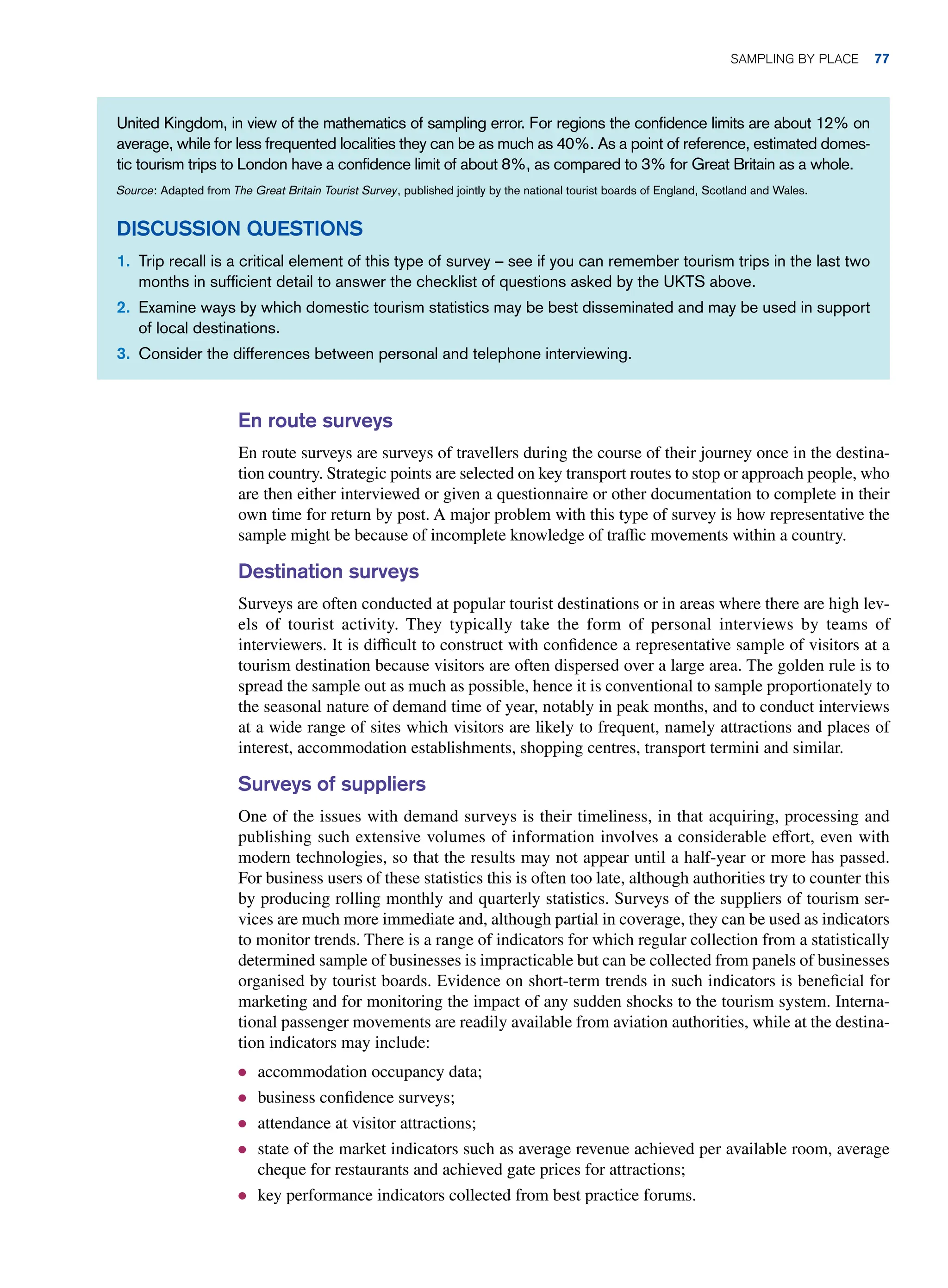 En route surveys
En route surveys are surveys of travellers during the course of their journey once in the destina-
tion country. Strategic points are selected on key transport routes to stop or approach people, who
are then either interviewed or given a questionnaire or other documentation to complete in their
own time for return by post. A major problem with this type of survey is how representative the
sample might be because of incomplete knowledge of traffic movements within a country.
Destination surveys
Surveys are often conducted at popular tourist destinations or in areas where there are high lev-
els of tourist activity. They typically take the form of personal interviews by teams of
interviewers. It is difficult to construct with confidence a representative sample of visitors at a
tourism destination because visitors are often dispersed over a large area. The golden rule is to
spread the sample out as much as possible, hence it is conventional to sample proportionately to
the seasonal nature of demand time of year, notably in peak months, and to conduct interviews
at a wide range of sites which visitors are likely to frequent, namely attractions and places of
interest, accommodation establishments, shopping centres, transport termini and similar.
Surveys of suppliers
One of the issues with demand surveys is their timeliness, in that acquiring, processing and
publishing such extensive volumes of information involves a considerable effort, even with
modern technologies, so that the results may not appear until a half-year or more has passed.
For business users of these statistics this is often too late, although authorities try to counter this
by producing rolling monthly and quarterly statistics. Surveys of the suppliers of tourism ser-
vices are much more immediate and, although partial in coverage, they can be used as indicators
to monitor trends. There is a range of indicators for which regular collection from a statistically
determined sample of businesses is impracticable but can be collected from panels of businesses
organised by tourist boards. Evidence on short-term trends in such indicators is beneficial for
marketing and for monitoring the impact of any sudden shocks to the tourism system. Interna-
tional passenger movements are readily available from aviation authorities, while at the destina-
tion indicators may include:
● accommodation occupancy data;
● business confidence surveys;
● attendance at visitor attractions;
● state of the market indicators such as average revenue achieved per available room, average
cheque for restaurants and achieved gate prices for attractions;
● key performance indicators collected from best practice forums.
United Kingdom, in view of the mathematics of sampling error. For regions the confidence limits are about 12% on
average, while for less frequented localities they can be as much as 40%. As a point of reference, estimated domes-
tic tourism trips to London have a confidence limit of about 8%, as compared to 3% for Great Britain as a whole.
Source: Adapted from The Great Britain Tourist Survey, published jointly by the national tourist boards of England, Scotland and Wales.
Discussion Questions
1. Trip recall is a critical element of this type of survey – see if you can remember tourism trips in the last two
months in sufficient detail to answer the checklist of questions asked by the UKTS above.
2. Examine ways by which domestic tourism statistics may be best disseminated and may be used in support
of local destinations.
3. Consider the differences between personal and telephone interviewing.
	Sampling By Place 77
 