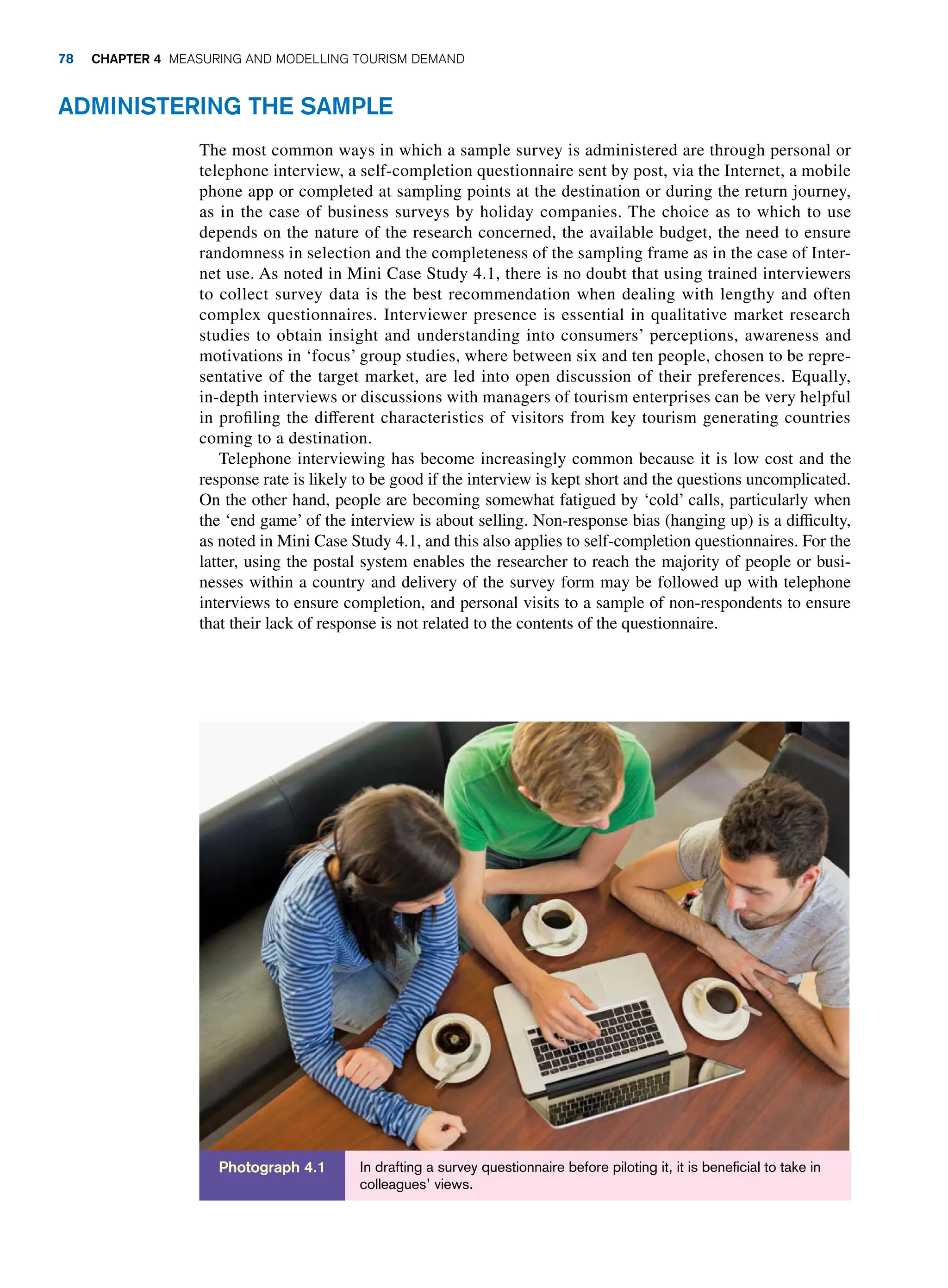 Administering The Sample
The most common ways in which a sample survey is administered are through personal or
telephone interview, a self-completion questionnaire sent by post, via the Internet, a mobile
phone app or completed at sampling points at the destination or during the return journey,
as in the case of business surveys by holiday companies. The choice as to which to use
depends on the nature of the research concerned, the available budget, the need to ensure
randomness in selection and the completeness of the sampling frame as in the case of Inter-
net use. As noted in Mini Case Study 4.1, there is no doubt that using trained interviewers
to collect survey data is the best recommendation when dealing with lengthy and often
complex questionnaires. Interviewer presence is essential in qualitative market research
studies to obtain insight and understanding into consumers’ perceptions, awareness and
motivations in ‘focus’ group studies, where between six and ten people, chosen to be repre-
sentative of the target market, are led into open discussion of their preferences. Equally,
in-depth interviews or discussions with managers of tourism enterprises can be very helpful
in profiling the different characteristics of visitors from key tourism generating countries
coming to a destination.
Telephone interviewing has become increasingly common because it is low cost and the
response rate is likely to be good if the interview is kept short and the questions uncomplicated.
On the other hand, people are becoming somewhat fatigued by ‘cold’ calls, particularly when
the ‘end game’ of the interview is about selling. Non-response bias (hanging up) is a difficulty,
as noted in Mini Case Study 4.1, and this also applies to self-completion questionnaires. For the
latter, using the postal system enables the researcher to reach the majority of people or busi-
nesses within a country and delivery of the survey form may be followed up with telephone
interviews to ensure completion, and personal visits to a sample of non-respondents to ensure
that their lack of response is not related to the contents of the questionnaire.
In drafting a survey questionnaire before piloting it, it is beneficial to take in
colleagues’ views.
Photograph 4.1
78 Chapter 4 Measuring and Modelling Tourism Demand
 