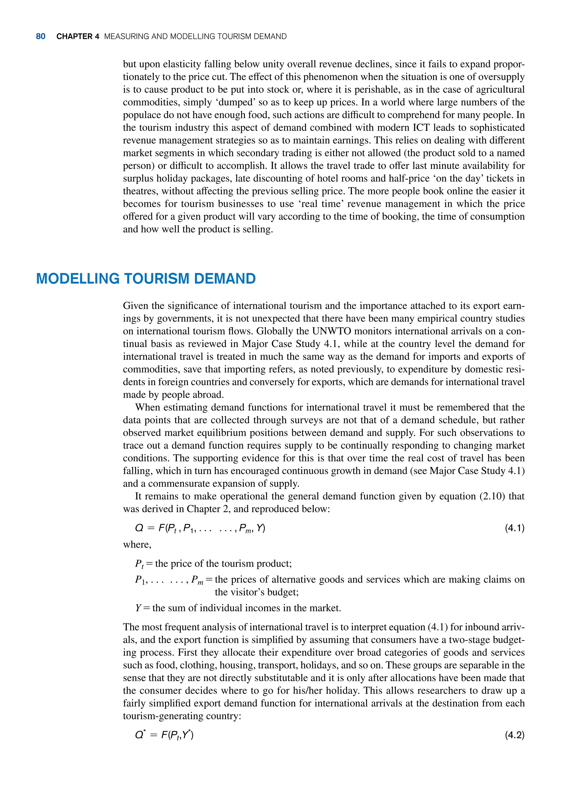 but upon elasticity falling below unity overall revenue declines, since it fails to expand propor-
tionately to the price cut. The effect of this phenomenon when the situation is one of oversupply
is to cause product to be put into stock or, where it is perishable, as in the case of agricultural
commodities, simply ‘dumped’ so as to keep up prices. In a world where large numbers of the
populace do not have enough food, such actions are difficult to comprehend for many people. In
the tourism industry this aspect of demand combined with modern ICT leads to sophisticated
revenue management strategies so as to maintain earnings. This relies on dealing with different
market segments in which secondary trading is either not allowed (the product sold to a named
person) or difficult to accomplish. It allows the travel trade to offer last minute availability for
surplus holiday packages, late discounting of hotel rooms and half-price ‘on the day’ tickets in
theatres, without affecting the previous selling price. The more people book online the easier it
becomes for tourism businesses to use ‘real time’ revenue management in which the price
offered for a given product will vary according to the time of booking, the time of consumption
and how well the product is selling.
Modelling Tourism Demand
Given the significance of international tourism and the importance attached to its export earn-
ings by governments, it is not unexpected that there have been many empirical country studies
on international tourism flows. Globally the UNWTO monitors international arrivals on a con-
tinual basis as reviewed in Major Case Study 4.1, while at the country level the demand for
international travel is treated in much the same way as the demand for imports and exports of
commodities, save that importing refers, as noted previously, to expenditure by domestic resi-
dents in foreign countries and conversely for exports, which are demands for international travel
made by people abroad.
When estimating demand functions for international travel it must be remembered that the
data points that are collected through surveys are not that of a demand schedule, but rather
observed market equilibrium positions between demand and supply. For such observations to
trace out a demand function requires supply to be continually responding to changing market
conditions. The supporting evidence for this is that over time the real cost of travel has been
falling, which in turn has encouraged continuous growth in demand (see Major Case Study 4.1)
and a commensurate expansion of supply.
It remains to make operational the general demand function given by equation (2.10) that
was derived in Chapter 2, and reproduced below:
Q = F(Pt , P1, c c, Pm, Y)(4.1)
where,
Pt = the price of the tourism product;
P1, . . . . . . , Pm = 
the prices of alternative goods and services which are making claims on
the visitor’s budget;
Y = the sum of individual incomes in the market.
The most frequent analysis of international travel is to interpret equation (4.1) for inbound arriv-
als, and the export function is simplified by assuming that consumers have a two-stage budget-
ing process. First they allocate their expenditure over broad categories of goods and services
such as food, clothing, housing, transport, holidays, and so on. These groups are separable in the
sense that they are not directly substitutable and it is only after allocations have been made that
the consumer decides where to go for his/her holiday. This allows researchers to draw up a
fairly simplified export demand function for international arrivals at the destination from each
tourism-generating country:
Q*
= F(Pt,Y*
)(4.2)
80 Chapter 4 Measuring and Modelling Tourism Demand
 